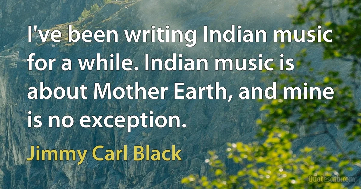 I've been writing Indian music for a while. Indian music is about Mother Earth, and mine is no exception. (Jimmy Carl Black)