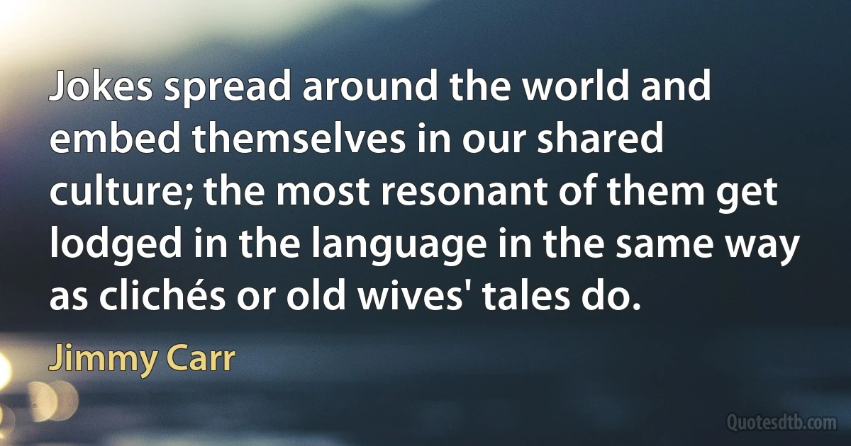 Jokes spread around the world and embed themselves in our shared culture; the most resonant of them get lodged in the language in the same way as clichés or old wives' tales do. (Jimmy Carr)