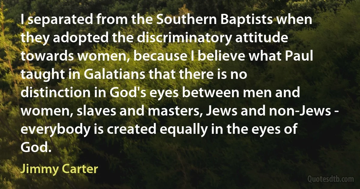 I separated from the Southern Baptists when they adopted the discriminatory attitude towards women, because I believe what Paul taught in Galatians that there is no distinction in God's eyes between men and women, slaves and masters, Jews and non-Jews - everybody is created equally in the eyes of God. (Jimmy Carter)