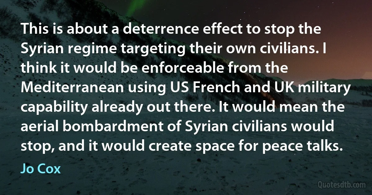 This is about a deterrence effect to stop the Syrian regime targeting their own civilians. I think it would be enforceable from the Mediterranean using US French and UK military capability already out there. It would mean the aerial bombardment of Syrian civilians would stop, and it would create space for peace talks. (Jo Cox)