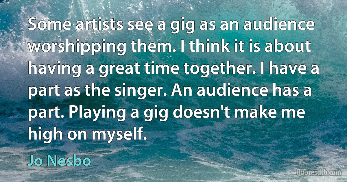 Some artists see a gig as an audience worshipping them. I think it is about having a great time together. I have a part as the singer. An audience has a part. Playing a gig doesn't make me high on myself. (Jo Nesbo)