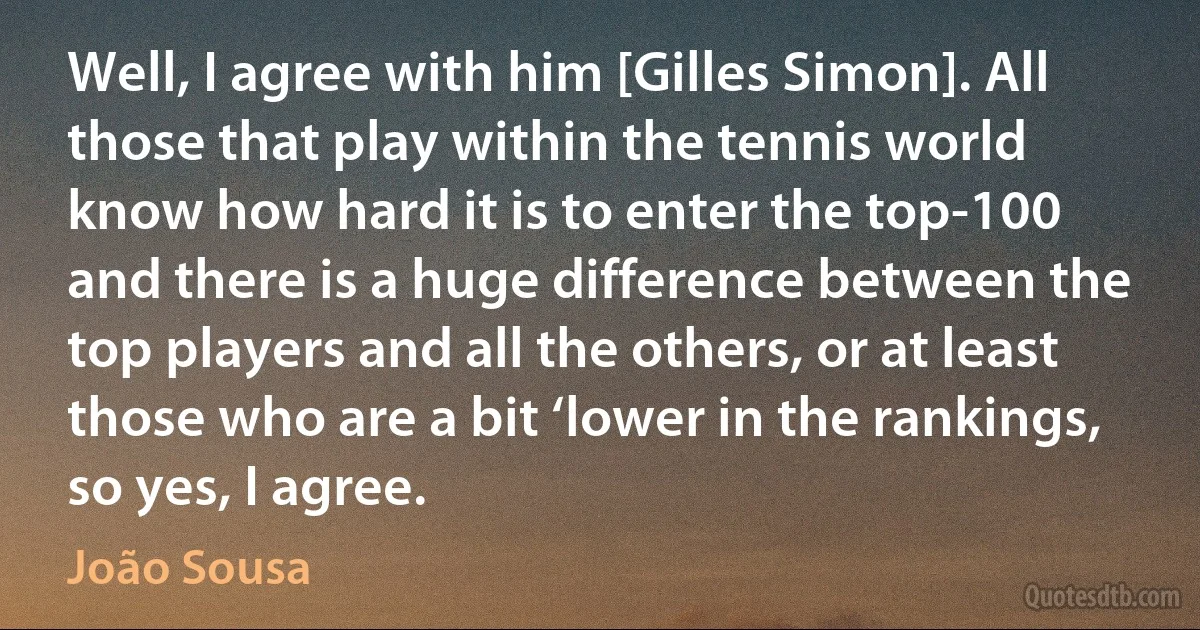 Well, I agree with him [Gilles Simon]. All those that play within the tennis world know how hard it is to enter the top-100 and there is a huge difference between the top players and all the others, or at least those who are a bit ‘lower in the rankings, so yes, I agree. (João Sousa)