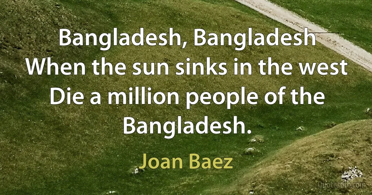 Bangladesh, Bangladesh
When the sun sinks in the west
Die a million people of the Bangladesh. (Joan Baez)