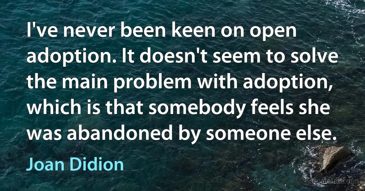 I've never been keen on open adoption. It doesn't seem to solve the main problem with adoption, which is that somebody feels she was abandoned by someone else. (Joan Didion)