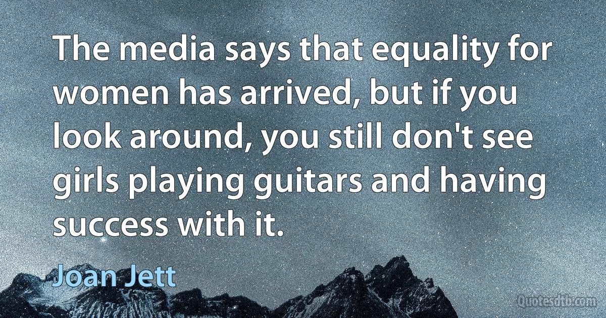 The media says that equality for women has arrived, but if you look around, you still don't see girls playing guitars and having success with it. (Joan Jett)