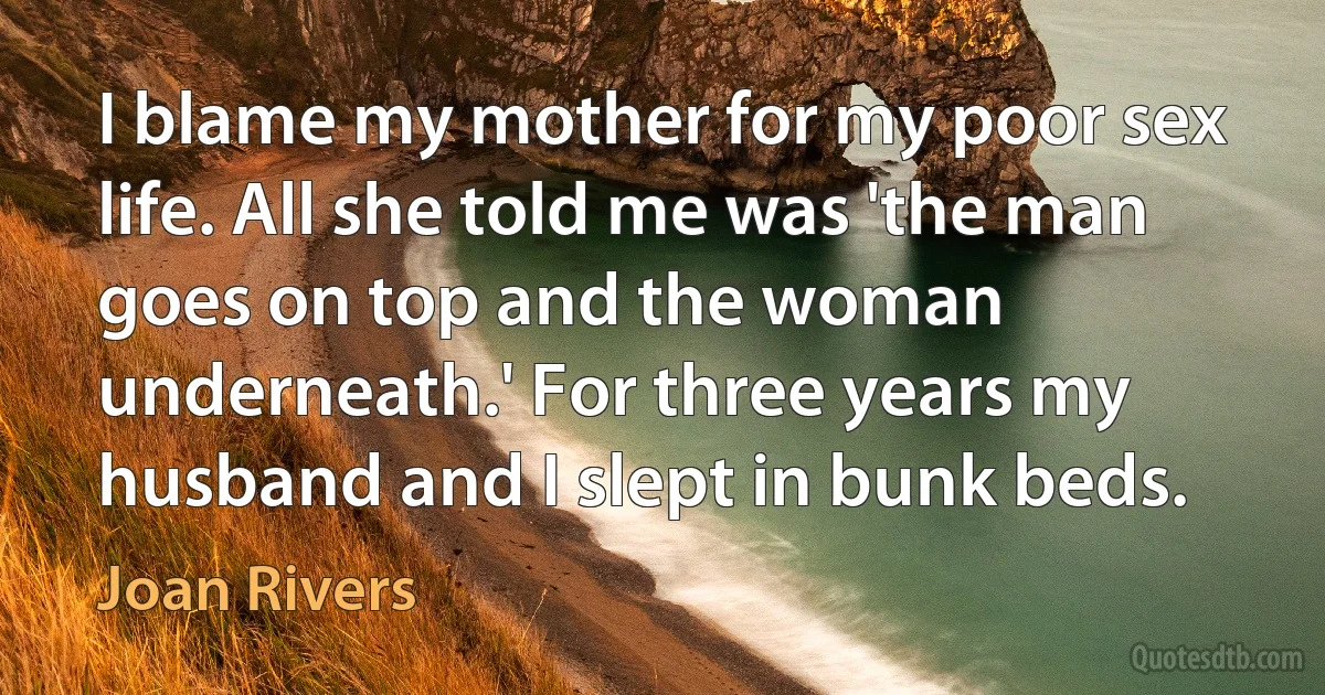 I blame my mother for my poor sex life. All she told me was 'the man goes on top and the woman underneath.' For three years my husband and I slept in bunk beds. (Joan Rivers)