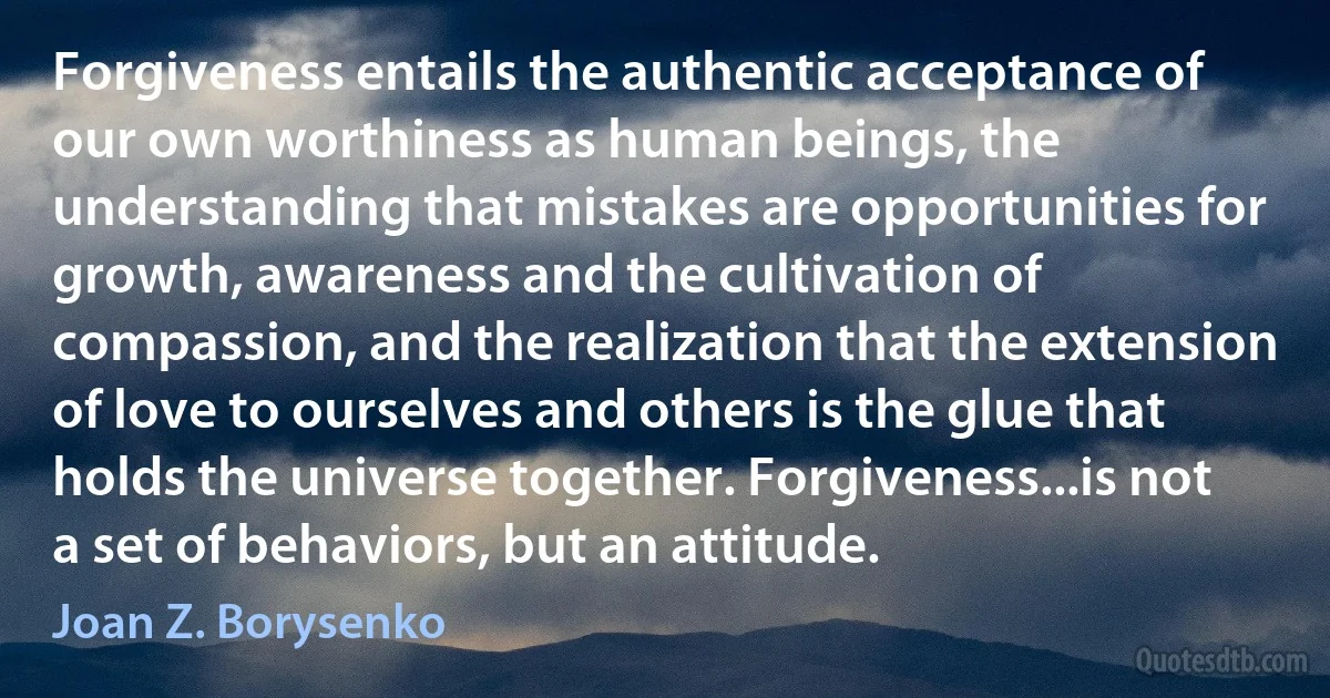 Forgiveness entails the authentic acceptance of our own worthiness as human beings, the understanding that mistakes are opportunities for growth, awareness and the cultivation of compassion, and the realization that the extension of love to ourselves and others is the glue that holds the universe together. Forgiveness...is not a set of behaviors, but an attitude. (Joan Z. Borysenko)