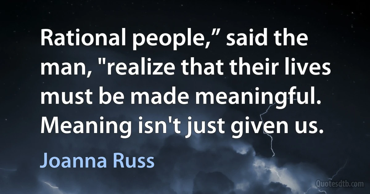 Rational people,” said the man, "realize that their lives must be made meaningful. Meaning isn't just given us. (Joanna Russ)