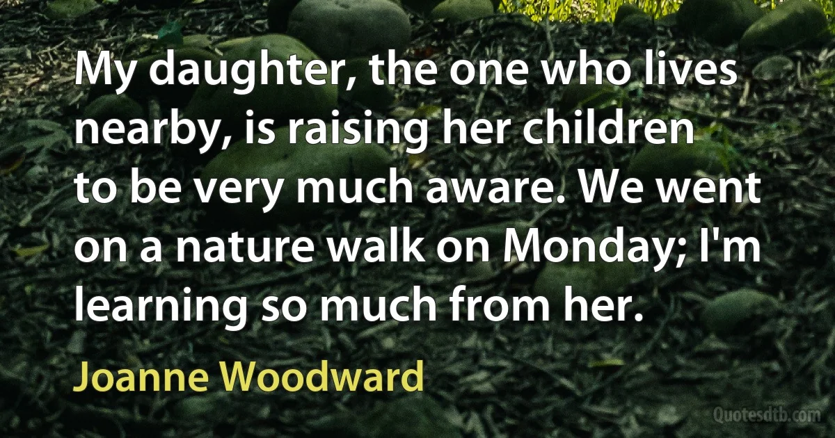 My daughter, the one who lives nearby, is raising her children to be very much aware. We went on a nature walk on Monday; I'm learning so much from her. (Joanne Woodward)