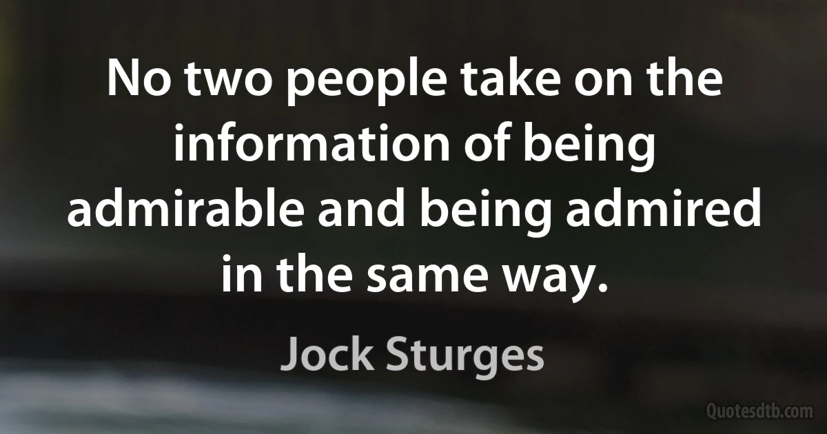 No two people take on the information of being admirable and being admired in the same way. (Jock Sturges)