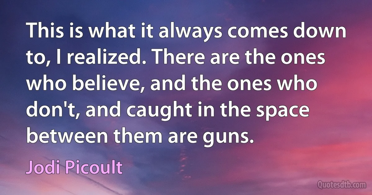 This is what it always comes down to, I realized. There are the ones who believe, and the ones who don't, and caught in the space between them are guns. (Jodi Picoult)