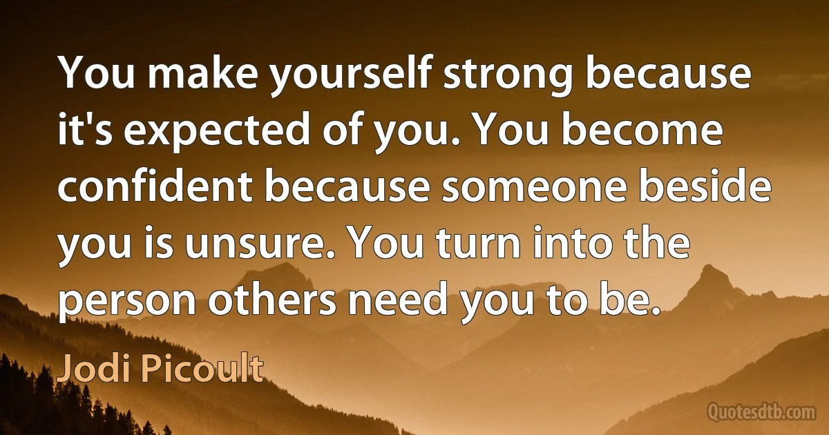 You make yourself strong because it's expected of you. You become confident because someone beside you is unsure. You turn into the person others need you to be. (Jodi Picoult)