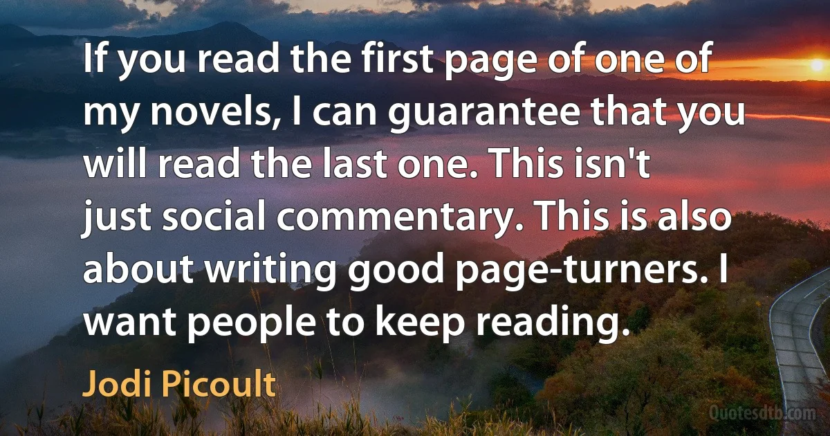 If you read the first page of one of my novels, I can guarantee that you will read the last one. This isn't just social commentary. This is also about writing good page-turners. I want people to keep reading. (Jodi Picoult)