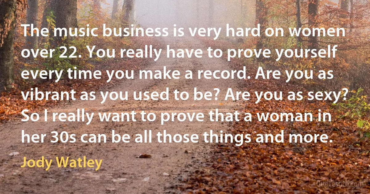 The music business is very hard on women over 22. You really have to prove yourself every time you make a record. Are you as vibrant as you used to be? Are you as sexy? So I really want to prove that a woman in her 30s can be all those things and more. (Jody Watley)