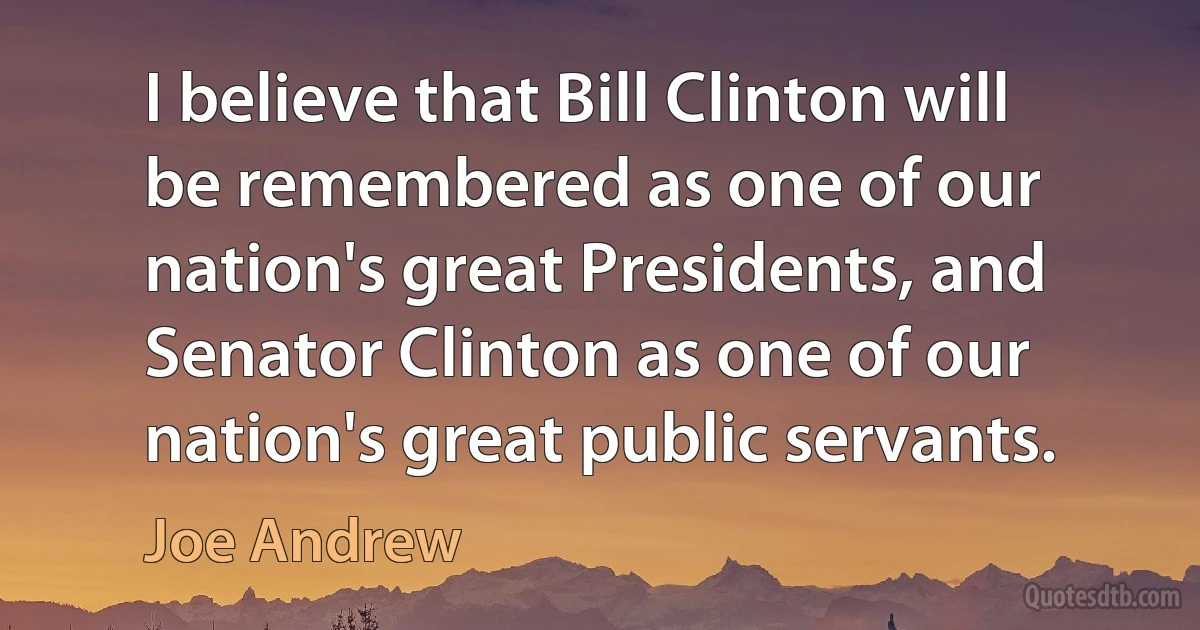 I believe that Bill Clinton will be remembered as one of our nation's great Presidents, and Senator Clinton as one of our nation's great public servants. (Joe Andrew)