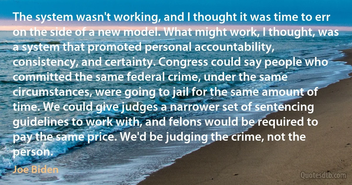 The system wasn't working, and I thought it was time to err on the side of a new model. What might work, I thought, was a system that promoted personal accountability, consistency, and certainty. Congress could say people who committed the same federal crime, under the same circumstances, were going to jail for the same amount of time. We could give judges a narrower set of sentencing guidelines to work with, and felons would be required to pay the same price. We'd be judging the crime, not the person. (Joe Biden)