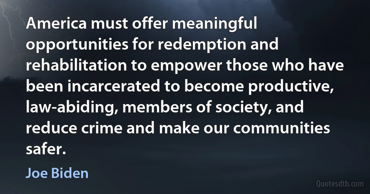 America must offer meaningful opportunities for redemption and rehabilitation to empower those who have been incarcerated to become productive, law-abiding, members of society, and reduce crime and make our communities safer. (Joe Biden)