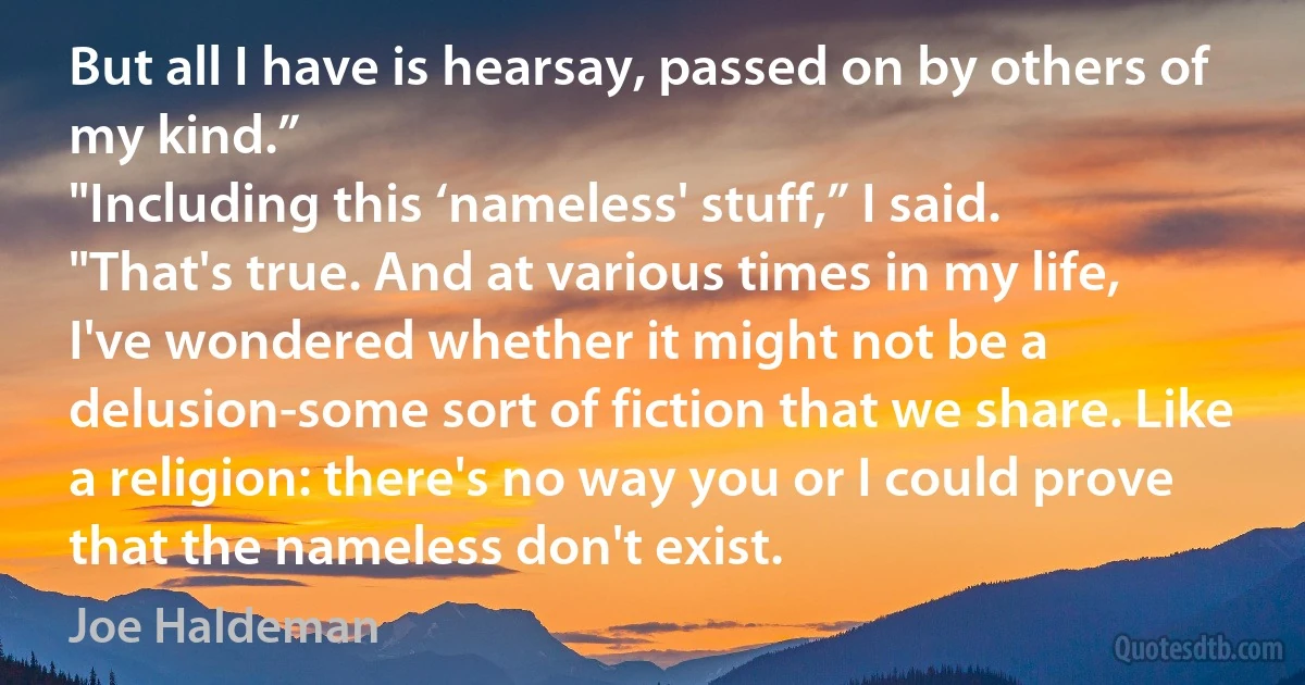 But all I have is hearsay, passed on by others of my kind.”
"Including this ‘nameless' stuff,” I said.
"That's true. And at various times in my life, I've wondered whether it might not be a delusion-some sort of fiction that we share. Like a religion: there's no way you or I could prove that the nameless don't exist. (Joe Haldeman)