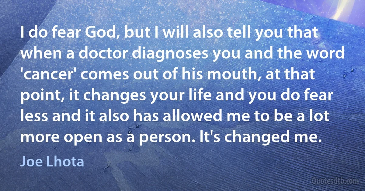 I do fear God, but I will also tell you that when a doctor diagnoses you and the word 'cancer' comes out of his mouth, at that point, it changes your life and you do fear less and it also has allowed me to be a lot more open as a person. It's changed me. (Joe Lhota)