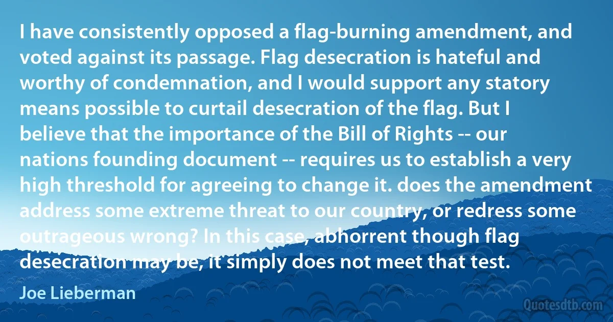 I have consistently opposed a flag-burning amendment, and voted against its passage. Flag desecration is hateful and worthy of condemnation, and I would support any statory means possible to curtail desecration of the flag. But I believe that the importance of the Bill of Rights -- our nations founding document -- requires us to establish a very high threshold for agreeing to change it. does the amendment address some extreme threat to our country, or redress some outrageous wrong? In this case, abhorrent though flag desecration may be, it simply does not meet that test. (Joe Lieberman)