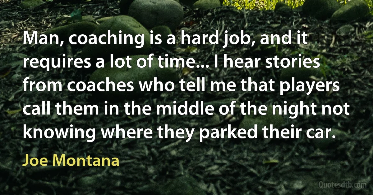 Man, coaching is a hard job, and it requires a lot of time... I hear stories from coaches who tell me that players call them in the middle of the night not knowing where they parked their car. (Joe Montana)