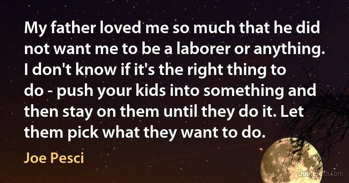 My father loved me so much that he did not want me to be a laborer or anything. I don't know if it's the right thing to do - push your kids into something and then stay on them until they do it. Let them pick what they want to do. (Joe Pesci)