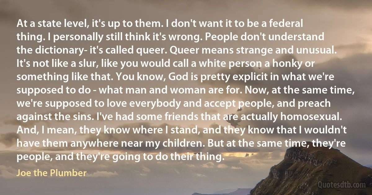 At a state level, it's up to them. I don't want it to be a federal thing. I personally still think it's wrong. People don't understand the dictionary- it's called queer. Queer means strange and unusual. It's not like a slur, like you would call a white person a honky or something like that. You know, God is pretty explicit in what we're supposed to do - what man and woman are for. Now, at the same time, we're supposed to love everybody and accept people, and preach against the sins. I've had some friends that are actually homosexual. And, I mean, they know where I stand, and they know that I wouldn't have them anywhere near my children. But at the same time, they're people, and they're going to do their thing. (Joe the Plumber)