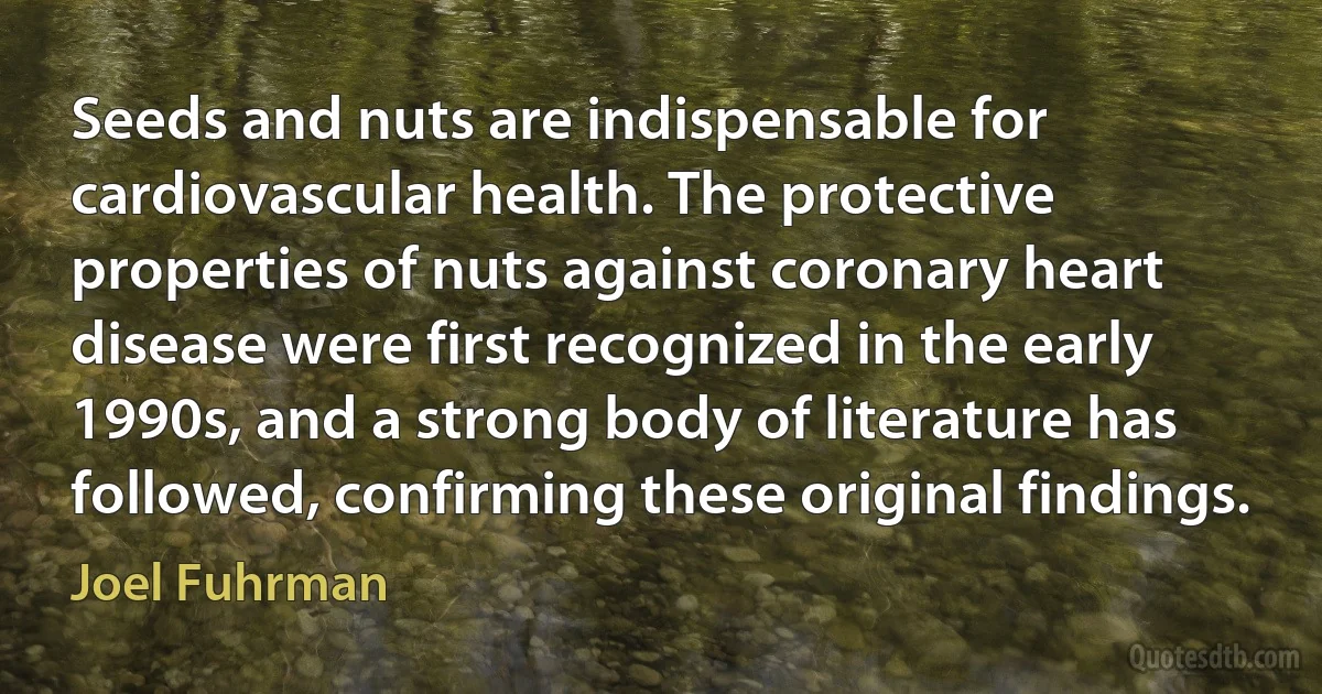 Seeds and nuts are indispensable for cardiovascular health. The protective properties of nuts against coronary heart disease were first recognized in the early 1990s, and a strong body of literature has followed, confirming these original findings. (Joel Fuhrman)