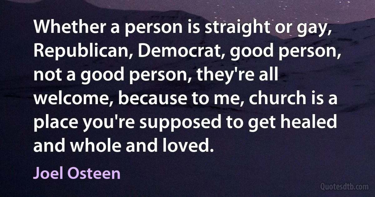 Whether a person is straight or gay, Republican, Democrat, good person, not a good person, they're all welcome, because to me, church is a place you're supposed to get healed and whole and loved. (Joel Osteen)