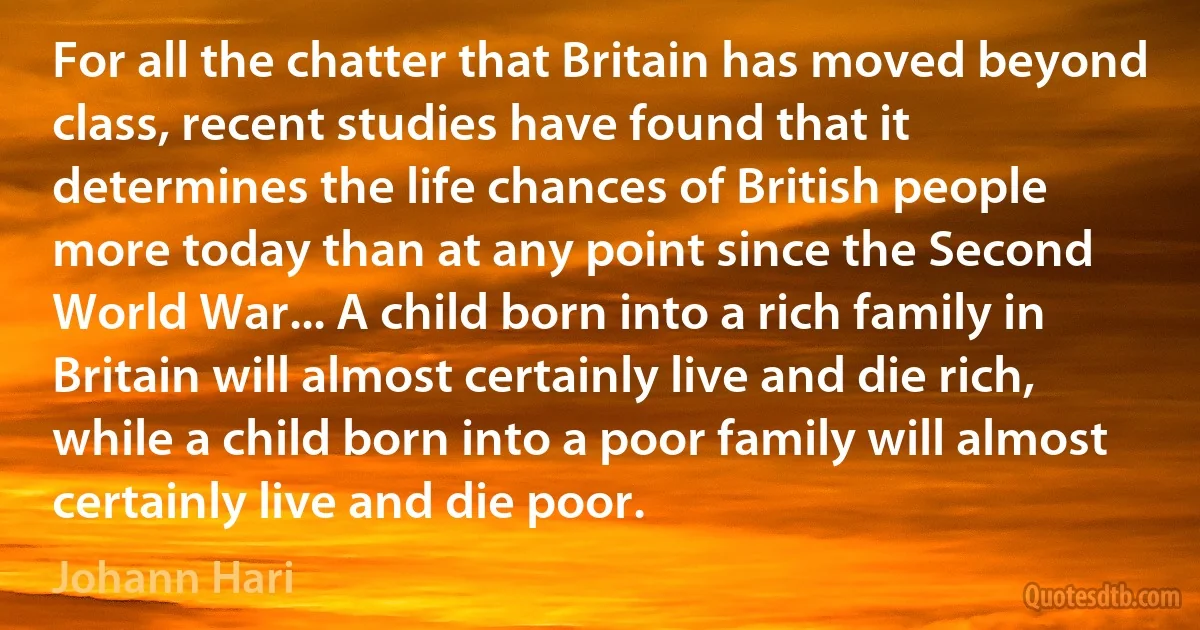 For all the chatter that Britain has moved beyond class, recent studies have found that it determines the life chances of British people more today than at any point since the Second World War... A child born into a rich family in Britain will almost certainly live and die rich, while a child born into a poor family will almost certainly live and die poor. (Johann Hari)