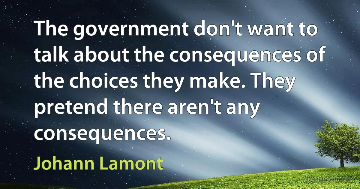 The government don't want to talk about the consequences of the choices they make. They pretend there aren't any consequences. (Johann Lamont)