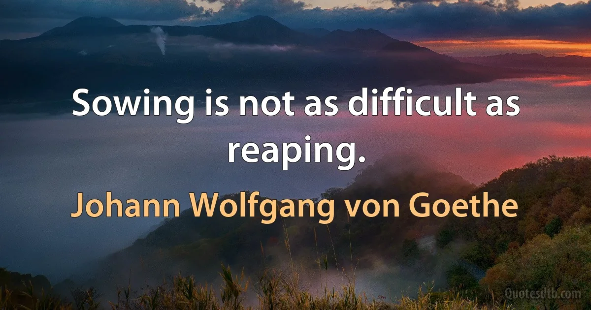 Sowing is not as difficult as reaping. (Johann Wolfgang von Goethe)