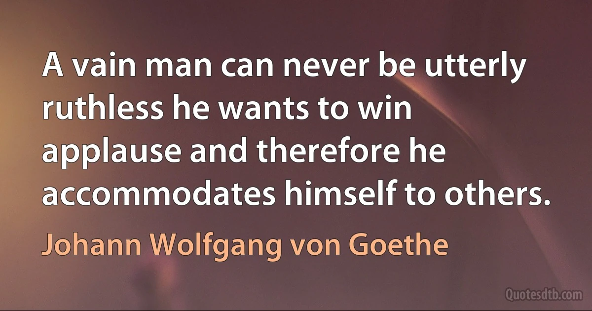 A vain man can never be utterly ruthless he wants to win applause and therefore he accommodates himself to others. (Johann Wolfgang von Goethe)