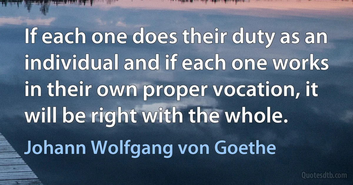 If each one does their duty as an individual and if each one works in their own proper vocation, it will be right with the whole. (Johann Wolfgang von Goethe)