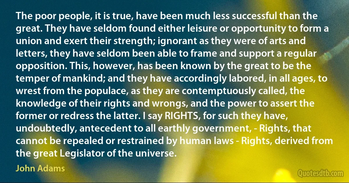 The poor people, it is true, have been much less successful than the great. They have seldom found either leisure or opportunity to form a union and exert their strength; ignorant as they were of arts and letters, they have seldom been able to frame and support a regular opposition. This, however, has been known by the great to be the temper of mankind; and they have accordingly labored, in all ages, to wrest from the populace, as they are contemptuously called, the knowledge of their rights and wrongs, and the power to assert the former or redress the latter. I say RIGHTS, for such they have, undoubtedly, antecedent to all earthly government, - Rights, that cannot be repealed or restrained by human laws - Rights, derived from the great Legislator of the universe. (John Adams)