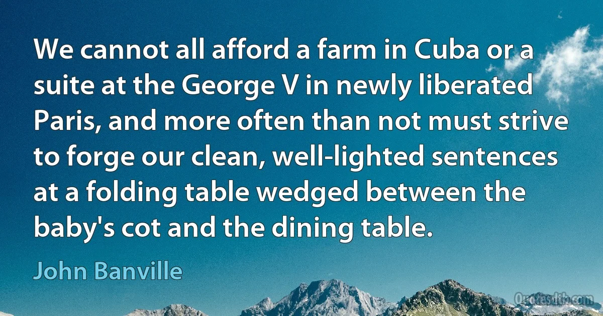 We cannot all afford a farm in Cuba or a suite at the George V in newly liberated Paris, and more often than not must strive to forge our clean, well-lighted sentences at a folding table wedged between the baby's cot and the dining table. (John Banville)