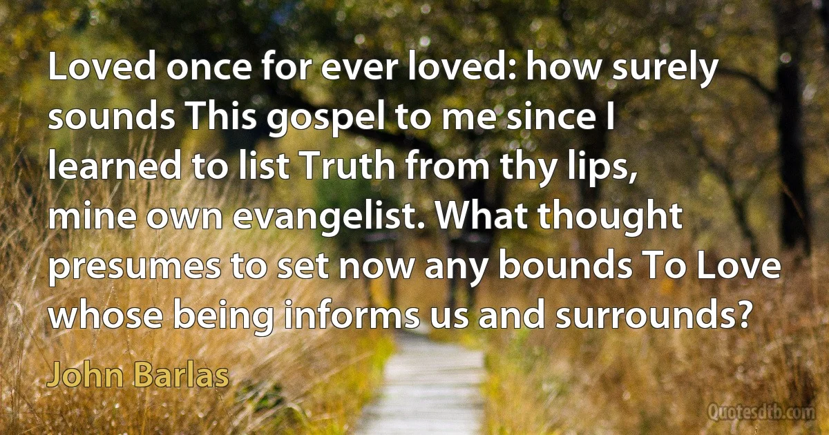 Loved once for ever loved: how surely sounds This gospel to me since I learned to list Truth from thy lips, mine own evangelist. What thought presumes to set now any bounds To Love whose being informs us and surrounds? (John Barlas)