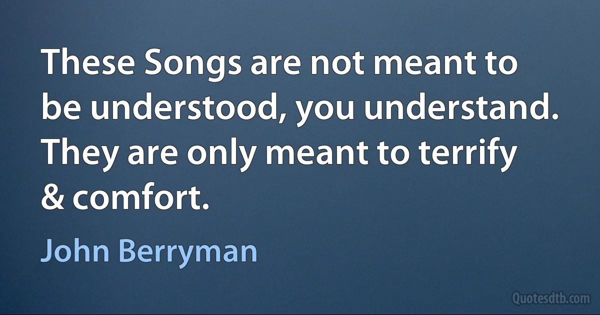 These Songs are not meant to be understood, you understand.
They are only meant to terrify & comfort. (John Berryman)