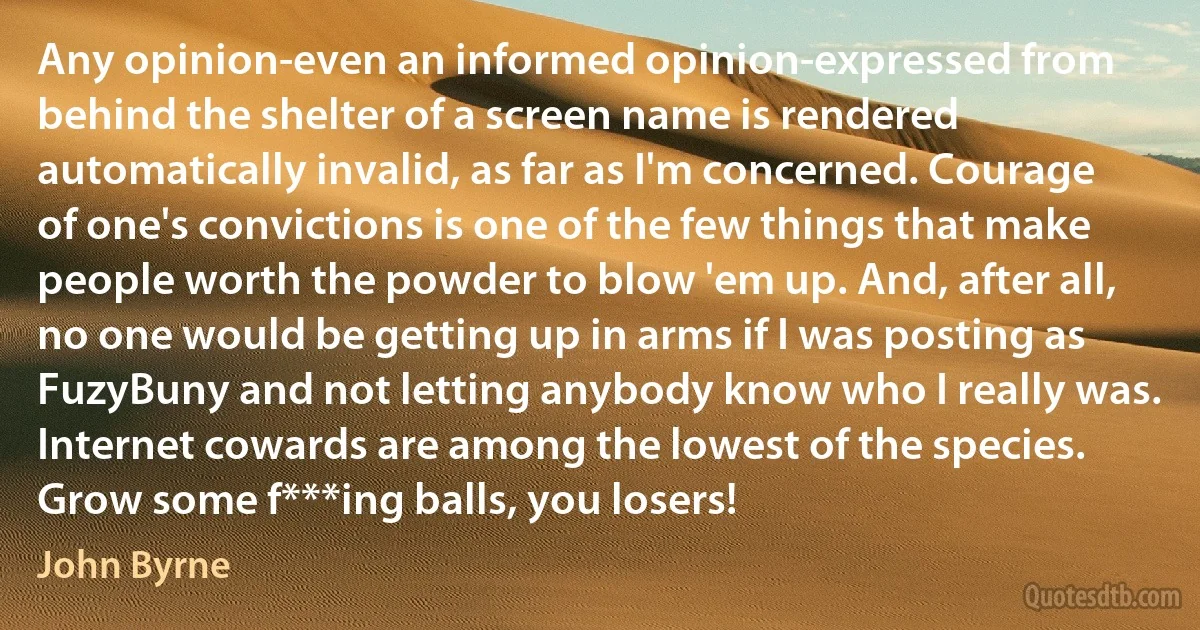 Any opinion-even an informed opinion-expressed from behind the shelter of a screen name is rendered automatically invalid, as far as I'm concerned. Courage of one's convictions is one of the few things that make people worth the powder to blow 'em up. And, after all, no one would be getting up in arms if I was posting as FuzyBuny and not letting anybody know who I really was. Internet cowards are among the lowest of the species. Grow some f***ing balls, you losers! (John Byrne)