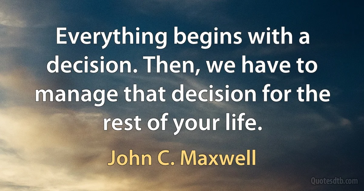 Everything begins with a decision. Then, we have to manage that decision for the rest of your life. (John C. Maxwell)