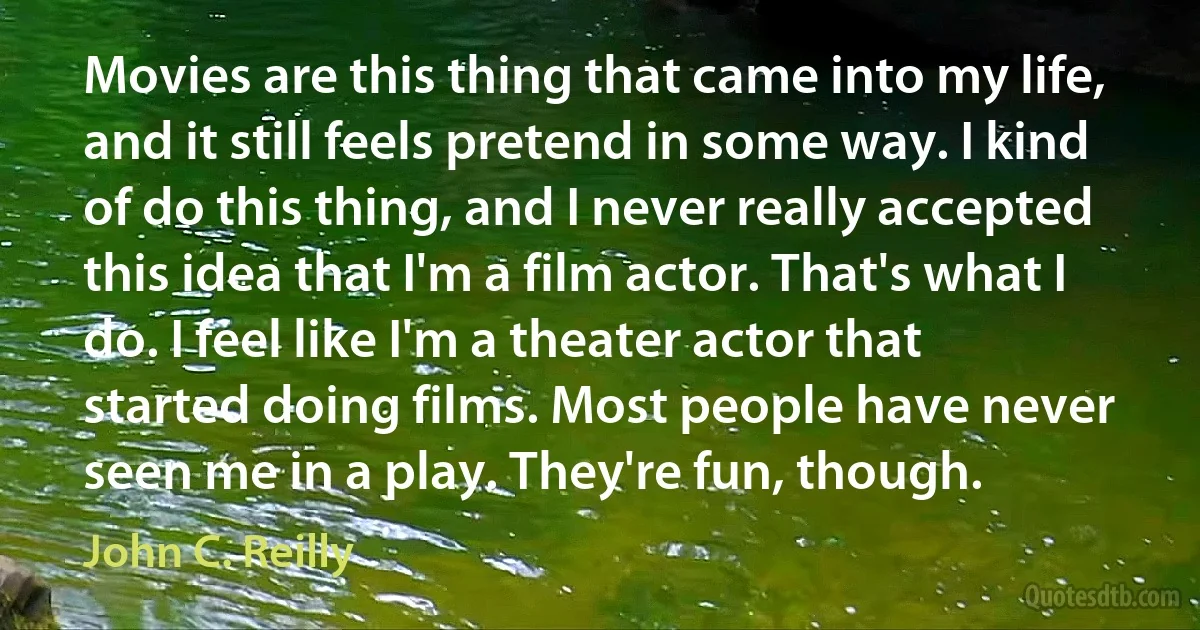 Movies are this thing that came into my life, and it still feels pretend in some way. I kind of do this thing, and I never really accepted this idea that I'm a film actor. That's what I do. I feel like I'm a theater actor that started doing films. Most people have never seen me in a play. They're fun, though. (John C. Reilly)