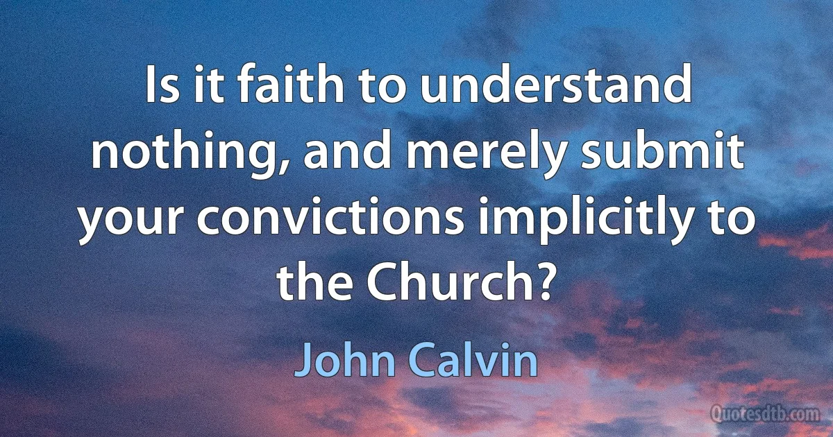 Is it faith to understand nothing, and merely submit your convictions implicitly to the Church? (John Calvin)