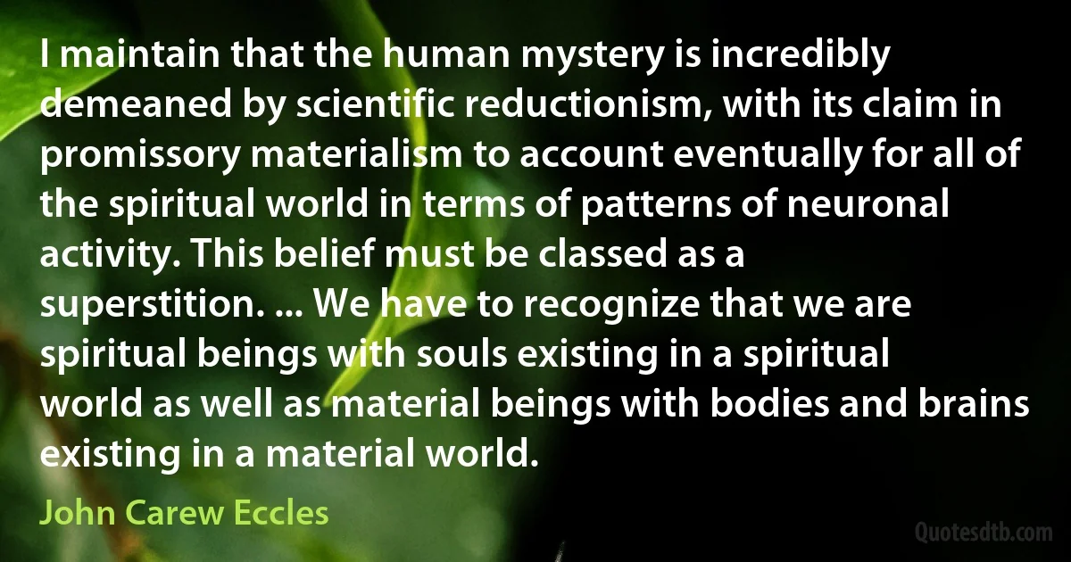 I maintain that the human mystery is incredibly demeaned by scientific reductionism, with its claim in promissory materialism to account eventually for all of the spiritual world in terms of patterns of neuronal activity. This belief must be classed as a superstition. ... We have to recognize that we are spiritual beings with souls existing in a spiritual world as well as material beings with bodies and brains existing in a material world. (John Carew Eccles)