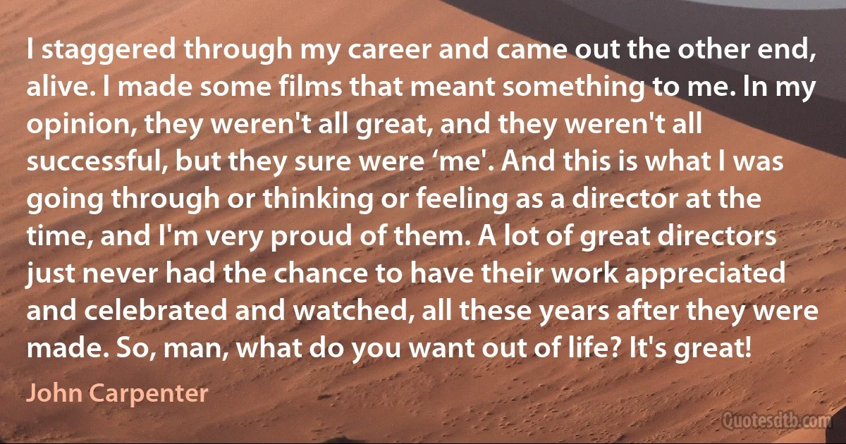 I staggered through my career and came out the other end, alive. I made some films that meant something to me. In my opinion, they weren't all great, and they weren't all successful, but they sure were ‘me'. And this is what I was going through or thinking or feeling as a director at the time, and I'm very proud of them. A lot of great directors just never had the chance to have their work appreciated and celebrated and watched, all these years after they were made. So, man, what do you want out of life? It's great! (John Carpenter)