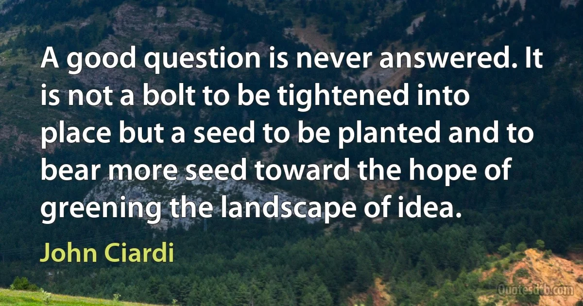 A good question is never answered. It is not a bolt to be tightened into place but a seed to be planted and to bear more seed toward the hope of greening the landscape of idea. (John Ciardi)