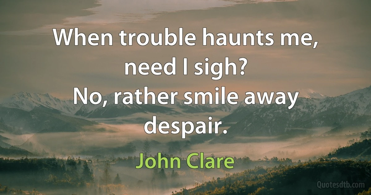 When trouble haunts me, need I sigh?
No, rather smile away despair. (John Clare)