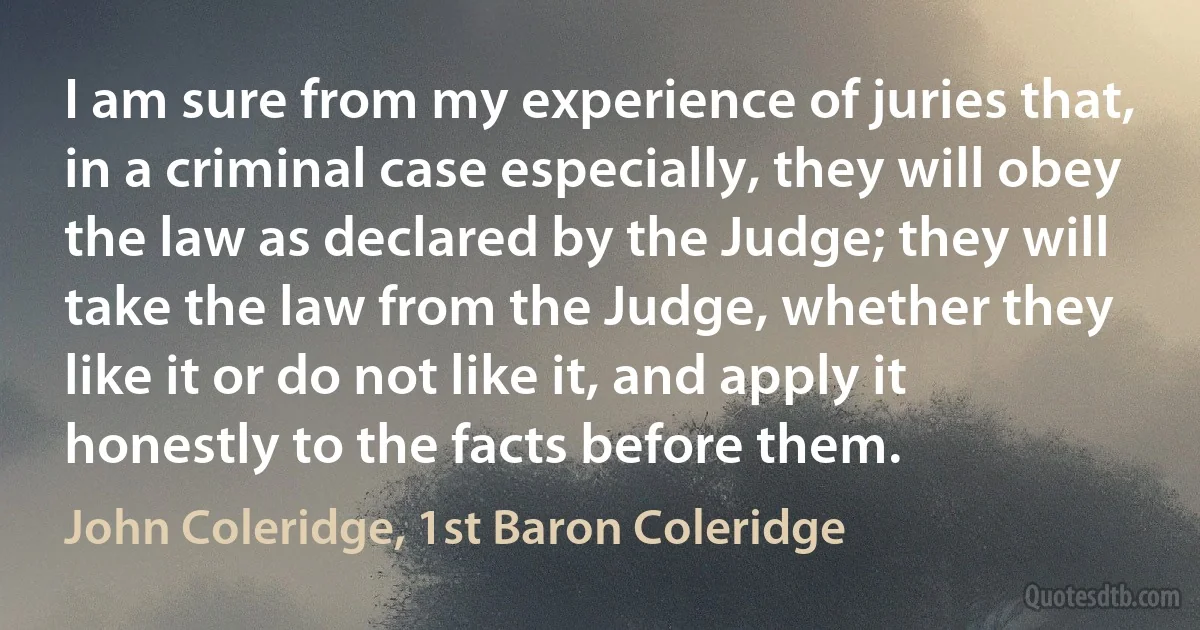 I am sure from my experience of juries that, in a criminal case especially, they will obey the law as declared by the Judge; they will take the law from the Judge, whether they like it or do not like it, and apply it honestly to the facts before them. (John Coleridge, 1st Baron Coleridge)