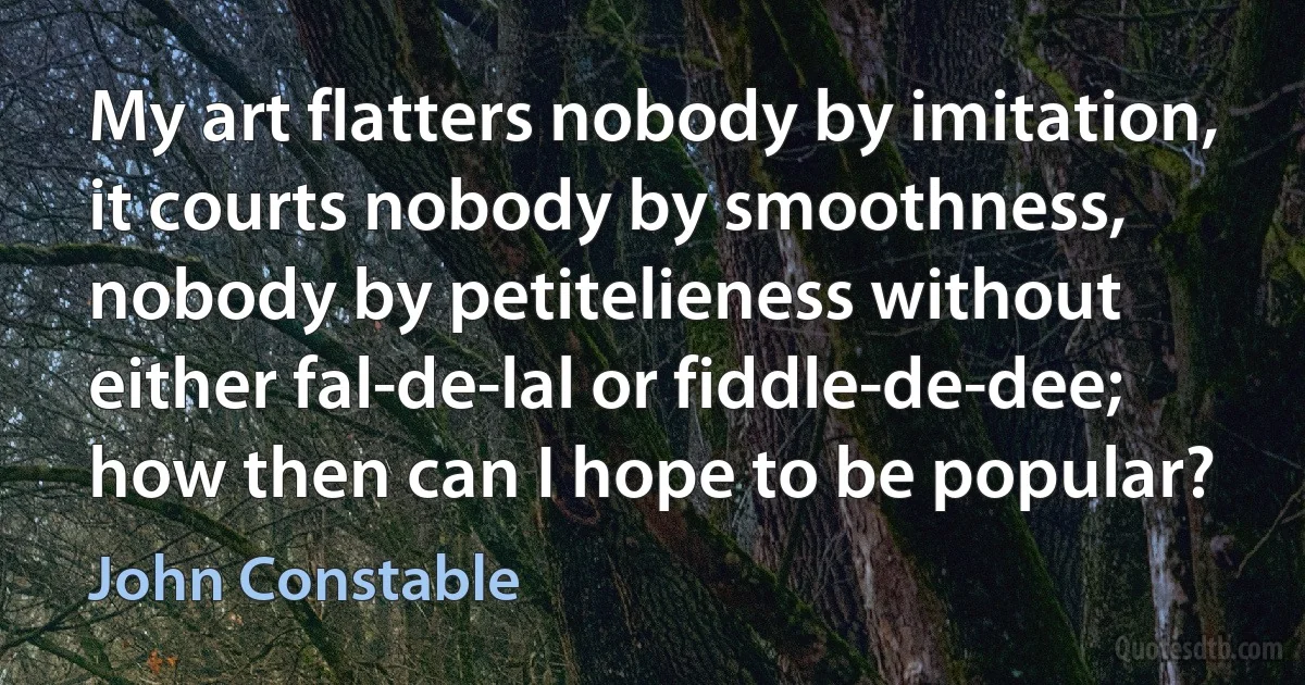 My art flatters nobody by imitation, it courts nobody by smoothness, nobody by petitelieness without either fal-de-lal or fiddle-de-dee; how then can I hope to be popular? (John Constable)