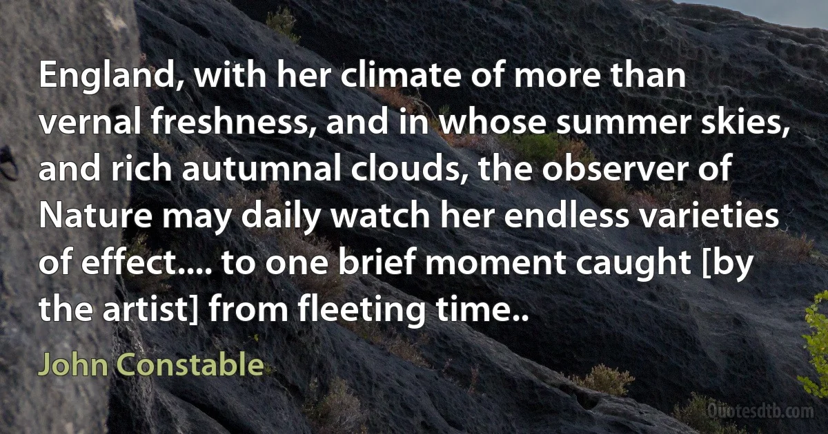 England, with her climate of more than vernal freshness, and in whose summer skies, and rich autumnal clouds, the observer of Nature may daily watch her endless varieties of effect.... to one brief moment caught [by the artist] from fleeting time.. (John Constable)