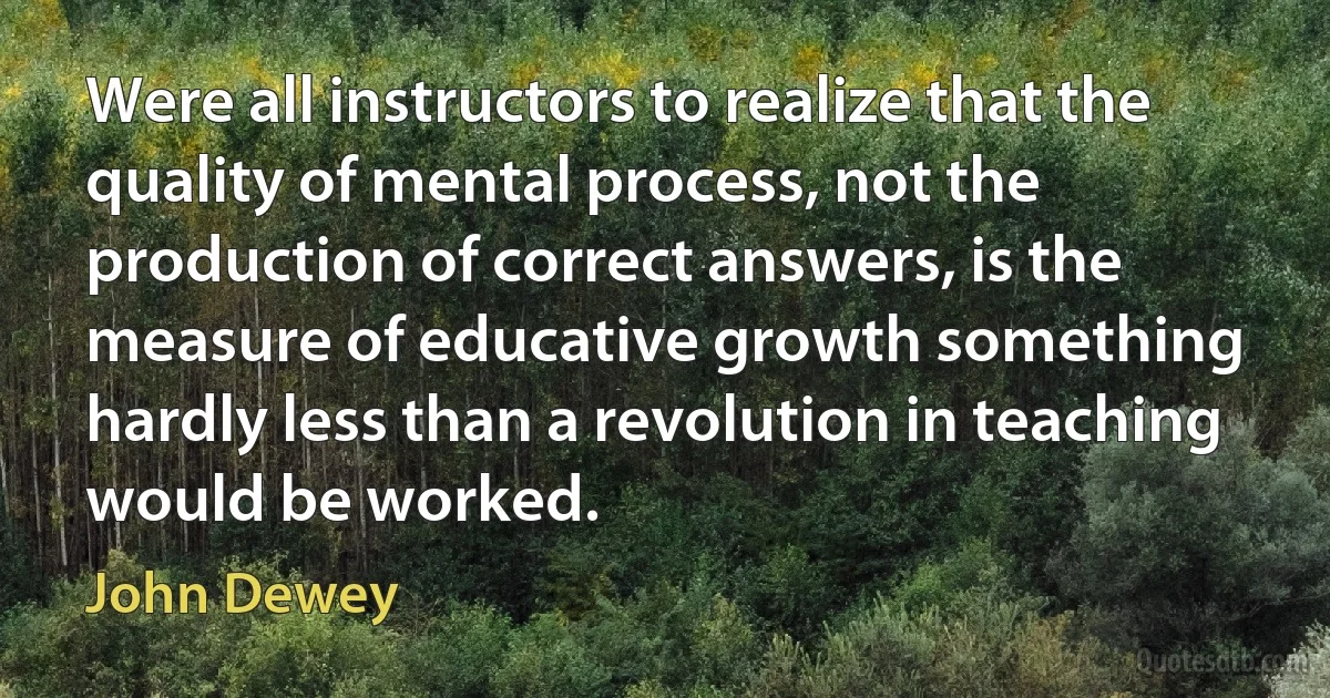 Were all instructors to realize that the quality of mental process, not the production of correct answers, is the measure of educative growth something hardly less than a revolution in teaching would be worked. (John Dewey)